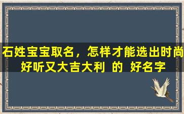 石姓宝宝取名，怎样才能选出时尚好听又大吉大利  的  好名字